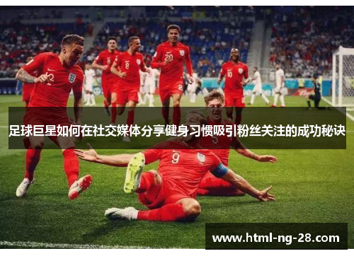足球巨星如何在社交媒体分享健身习惯吸引粉丝关注的成功秘诀