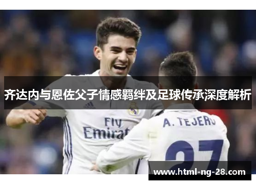 齐达内与恩佐父子情感羁绊及足球传承深度解析