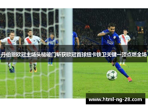 丹伯恩欧冠主场头槌破门斩获欧冠首球纽卡铁卫关键一顶点燃全场